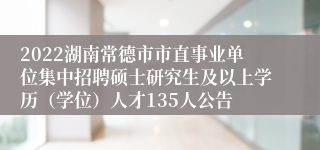 2022湖南常德市市直事业单位集中招聘硕士研究生及以上学历（学位）人才135人公告