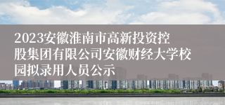 2023安徽淮南市高新投资控股集团有限公司安徽财经大学校园拟录用人员公示