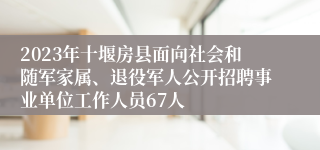 2023年十堰房县面向社会和随军家属、退役军人公开招聘事业单位工作人员67人