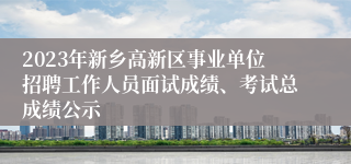 2023年新乡高新区事业单位招聘工作人员面试成绩、考试总成绩公示