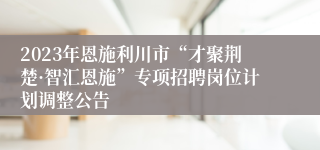 2023年恩施利川市“才聚荆楚·智汇恩施”专项招聘岗位计划调整公告