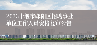 2023十堰市郧阳区招聘事业单位工作人员资格复审公告