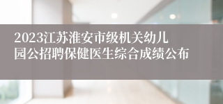 2023江苏淮安市级机关幼儿园公招聘保健医生综合成绩公布