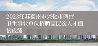 2023江苏泰州市兴化市医疗卫生事业单位招聘高层次人才面试成绩