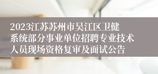 2023江苏苏州市吴江区卫健系统部分事业单位招聘专业技术人员现场资格复审及面试公告