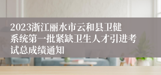 2023浙江丽水市云和县卫健系统第一批紧缺卫生人才引进考试总成绩通知