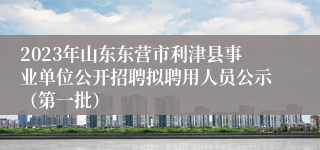 2023年山东东营市利津县事业单位公开招聘拟聘用人员公示（第一批）