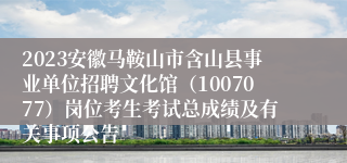 2023安徽马鞍山市含山县事业单位招聘文化馆（1007077）岗位考生考试总成绩及有关事项公告