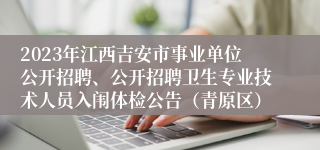 2023年江西吉安市事业单位公开招聘、公开招聘卫生专业技术人员入闱体检公告（青原区）