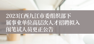 2023江西九江市委组织部下属事业单位高层次人才招聘拟入闱笔试人员更正公告