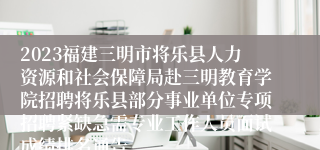 2023福建三明市将乐县人力资源和社会保障局赴三明教育学院招聘将乐县部分事业单位专项招聘紧缺急需专业工作人员面试成绩排名通告