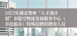 2022年湖北鄂州“人才池计划”市临空物流发展服务中心（市民航办）特殊招聘拟聘用人员公示