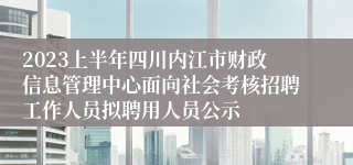 2023上半年四川内江市财政信息管理中心面向社会考核招聘工作人员拟聘用人员公示