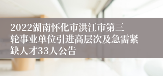 2022湖南怀化市洪江市第三轮事业单位引进高层次及急需紧缺人才33人公告