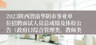 2023陕西渭南华阴市事业单位招聘面试人员总成绩及体检公告（政府口综合管理类、教师类）