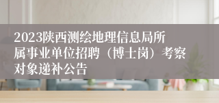 2023陕西测绘地理信息局所属事业单位招聘（博士岗）考察对象递补公告