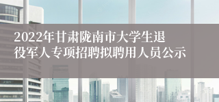 2022年甘肃陇南市大学生退役军人专项招聘拟聘用人员公示