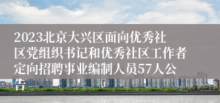 2023北京大兴区面向优秀社区党组织书记和优秀社区工作者定向招聘事业编制人员57人公告