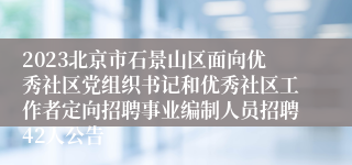 2023北京市石景山区面向优秀社区党组织书记和优秀社区工作者定向招聘事业编制人员招聘42人公告