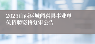 2023山西运城闻喜县事业单位招聘资格复审公告