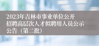 2023年吉林市事业单位公开招聘高层次人才拟聘用人员公示公告（第二批）