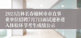 2023吉林长春榆树市市直事业单位招聘7月7日面试递补进入体检环节考生成绩公示