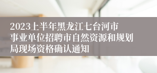 2023上半年黑龙江七台河市事业单位招聘市自然资源和规划局现场资格确认通知