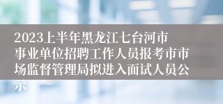 2023上半年黑龙江七台河市事业单位招聘工作人员报考市市场监督管理局拟进入面试人员公示