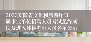 2023安徽省文化和旅游厅直属事业单位招聘人员考试最终成绩及进入体检考察人员名单公示