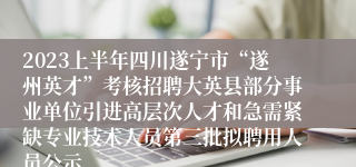 2023上半年四川遂宁市“遂州英才”考核招聘大英县部分事业单位引进高层次人才和急需紧缺专业技术人员第三批拟聘用人员公示