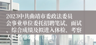 2023中共曲靖市委政法委员会事业单位委托招聘笔试、面试、综合成绩及拟进入体检、考察人员名单公示（云南）