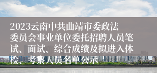 2023云南中共曲靖市委政法委员会事业单位委托招聘人员笔试、面试、综合成绩及拟进入体检、考察人员名单公示