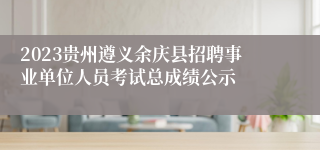 2023贵州遵义余庆县招聘事业单位人员考试总成绩公示