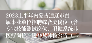 2023上半年内蒙古通辽市直属事业单位招聘综合类岗位（含专业技能测试岗位、卫健系统非医疗岗位）递补及体检公告（二）