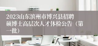 2023山东滨州市博兴县招聘硕博士高层次人才体检公告（第一批）