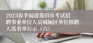 2023春季福建莆田市考试招聘事业单位人员城厢区单位拟聘人选名单公示（六）