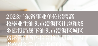2023广东省事业单位招聘高校毕业生汕头市澄海区住房和城乡建设局属下汕头市澄海区城区房屋管理所体检合格人员确定为考察对象等有关事项的公