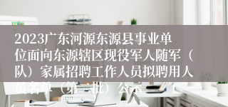 2023广东河源东源县事业单位面向东源辖区现役军人随军（队）家属招聘工作人员拟聘用人员名单（第二批）公示