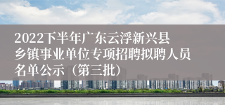 2022下半年广东云浮新兴县乡镇事业单位专项招聘拟聘人员名单公示（第三批）