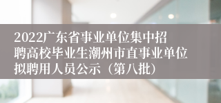 2022广东省事业单位集中招聘高校毕业生潮州市直事业单位拟聘用人员公示（第八批）