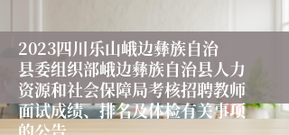 2023四川乐山峨边彝族自治县委组织部峨边彝族自治县人力资源和社会保障局考核招聘教师面试成绩、排名及体检有关事项的公告