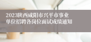 2023陕西咸阳市兴平市事业单位招聘各岗位面试成绩通知