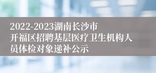 2022-2023湖南长沙市开福区招聘基层医疗卫生机构人员体检对象递补公示