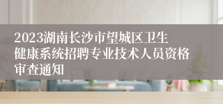 2023湖南长沙市望城区卫生健康系统招聘专业技术人员资格审查通知