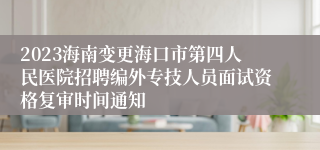 2023海南变更海口市第四人民医院招聘编外专技人员面试资格复审时间通知