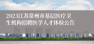 2023江苏常州市基层医疗卫生机构招聘医学人才体检公告