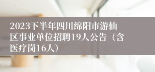 2023下半年四川绵阳市游仙区事业单位招聘19人公告（含医疗岗16人）