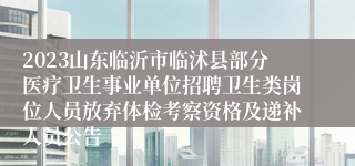 2023山东临沂市临沭县部分医疗卫生事业单位招聘卫生类岗位人员放弃体检考察资格及递补人员公告