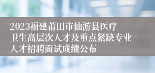 2023福建莆田市仙游县医疗卫生高层次人才及重点紧缺专业人才招聘面试成绩公布