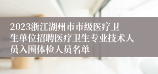 2023浙江湖州市市级医疗卫生单位招聘医疗卫生专业技术人员入围体检人员名单